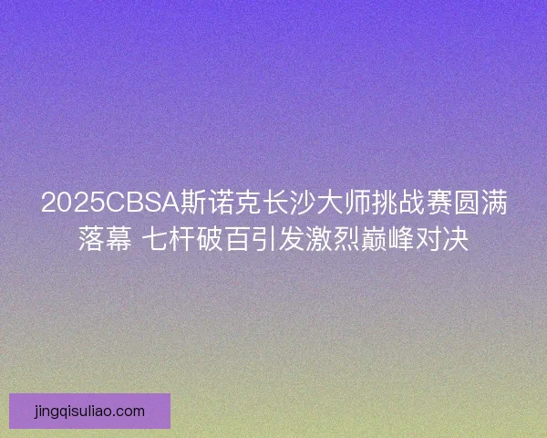 2025CBSA斯诺克长沙大师挑战赛圆满落幕 七杆破百引发激烈巅峰对决