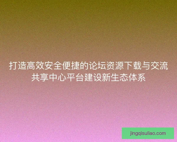 打造高效安全便捷的论坛资源下载与交流共享中心平台建设新生态体系