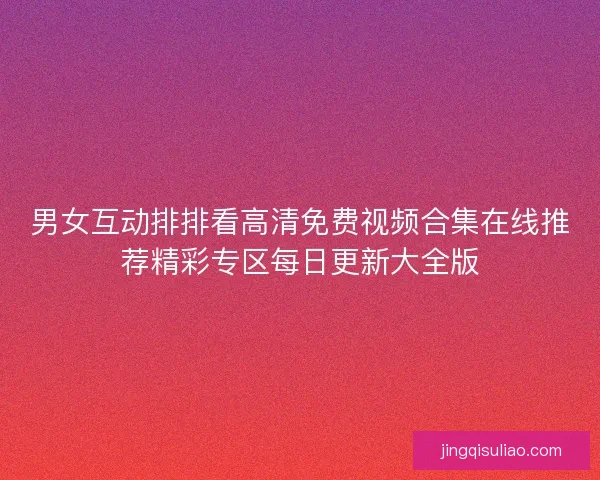 男女互动排排看高清免费视频合集在线推荐精彩专区每日更新大全版