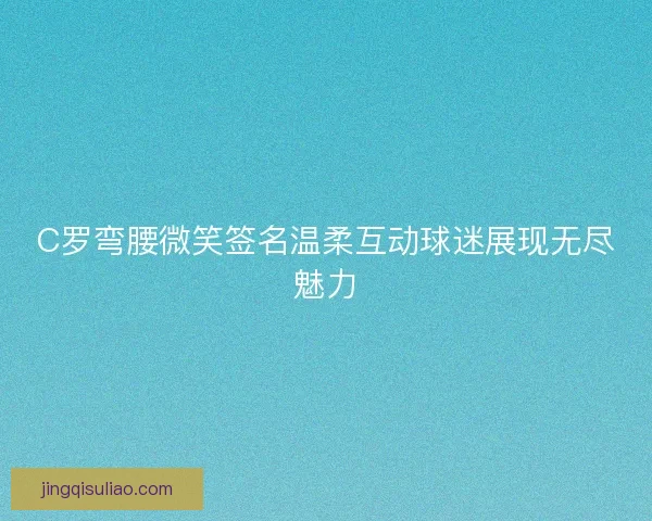 C罗弯腰微笑签名温柔互动球迷展现无尽魅力