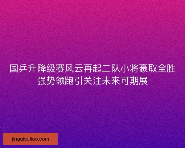 国乒升降级赛风云再起二队小将豪取全胜强势领跑引关注未来可期展